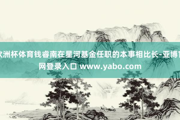 欧洲杯体育钱睿南在星河基金任职的本事相比长-亚博官网登录入口