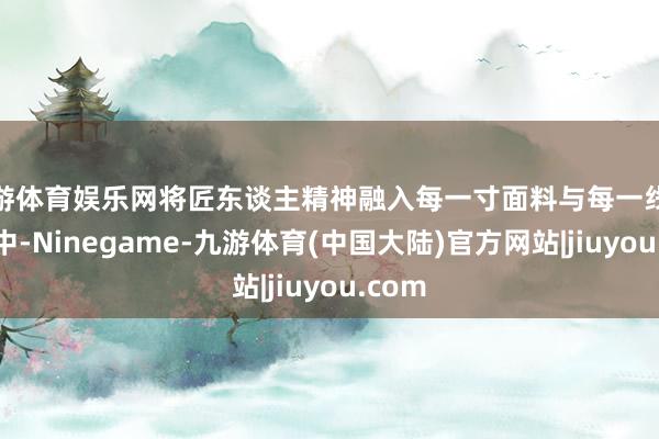 九游体育娱乐网将匠东谈主精神融入每一寸面料与每一线缝合之中-