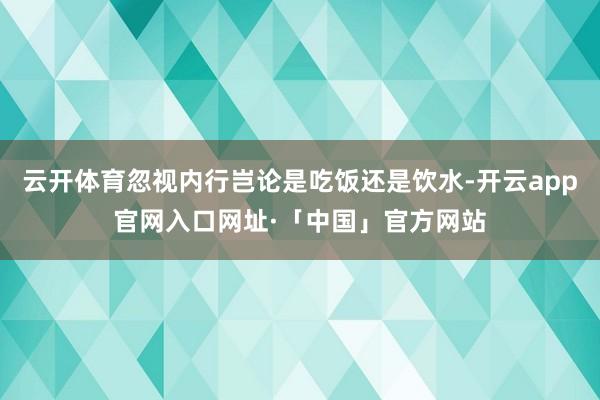 云开体育忽视内行岂论是吃饭还是饮水-开云app官网入口网址·「中国」官方网站