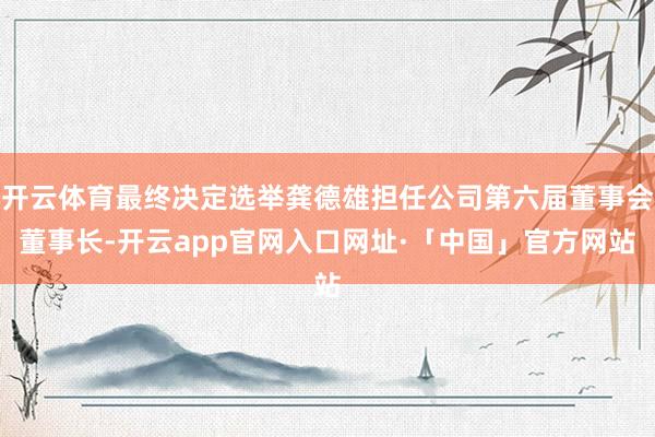 开云体育最终决定选举龚德雄担任公司第六届董事会董事长-开云app官网入口网址·「中国」官方网站