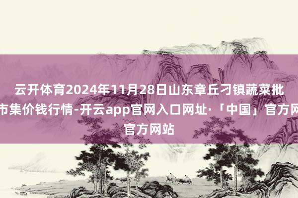 云开体育2024年11月28日山东章丘刁镇蔬菜批发市集价钱行情-开云app官网入口网址·「中国」官方网站