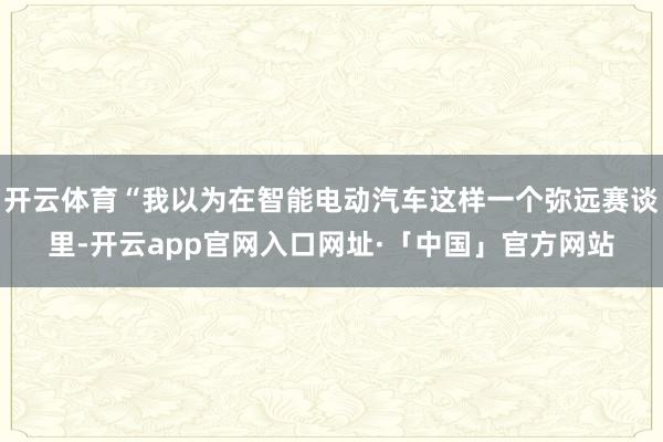 开云体育“我以为在智能电动汽车这样一个弥远赛谈里-开云app官网入口网址·「中国」官方网站