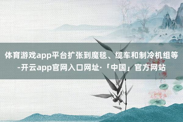 体育游戏app平台扩张到魔毯、缆车和制冷机组等-开云app官网入口网址·「中国」官方网站