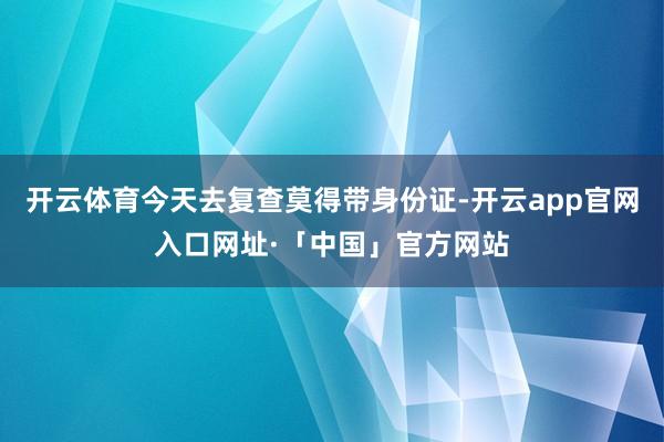 开云体育今天去复查莫得带身份证-开云app官网入口网址·「中国」官方网站