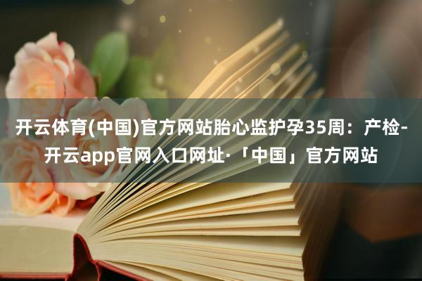 开云体育(中国)官方网站胎心监护孕35周：产检-开云app官网入口网址·「中国」官方网站