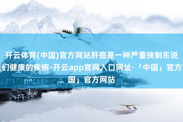 开云体育(中国)官方网站肝癌是一种严重挟制东说念主们健康的疾病-开云app官网入口网址·「中国」官方网站
