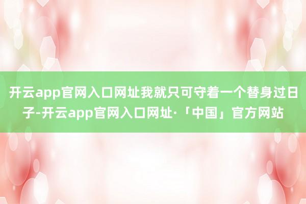 开云app官网入口网址我就只可守着一个替身过日子-开云app
