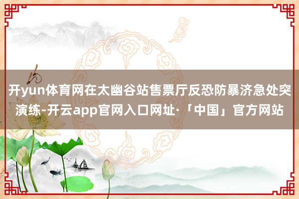 开yun体育网在太幽谷站售票厅反恐防暴济急处突演练-开云ap