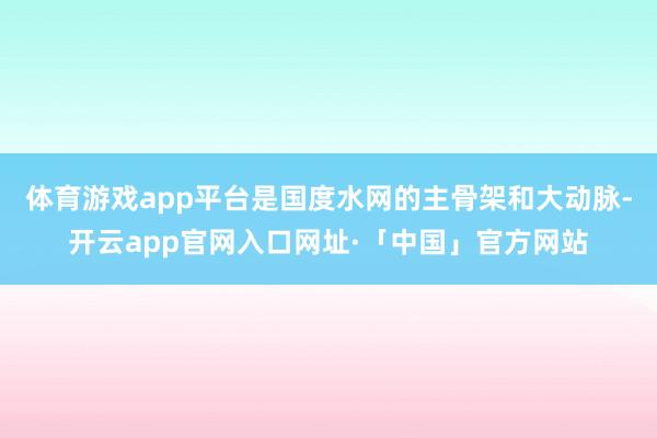 体育游戏app平台是国度水网的主骨架和大动脉-开云app官网入口网址·「中国」官方网站