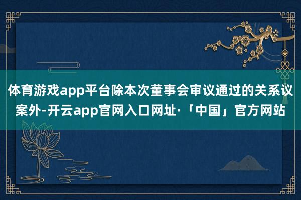 体育游戏app平台除本次董事会审议通过的关系议案外-开云app官网入口网址·「中国」官方网站