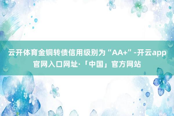 云开体育金铜转债信用级别为“AA+”-开云app官网入口网址