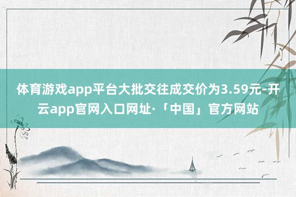 体育游戏app平台大批交往成交价为3.59元-开云app官网