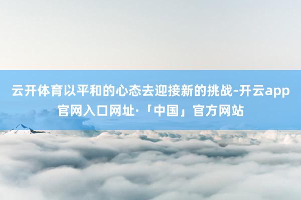 云开体育以平和的心态去迎接新的挑战-开云app官网入口网址·