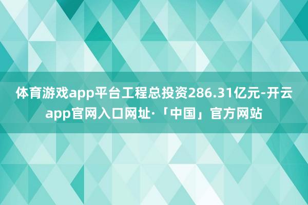 体育游戏app平台工程总投资286.31亿元-开云app官网