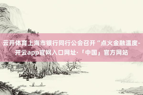 云开体育上海市银行同行公会召开“点火金融温度-开云app官网