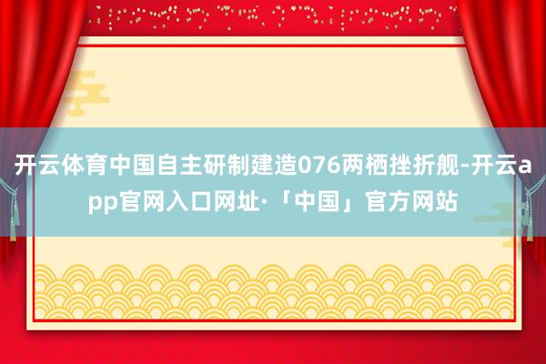 开云体育中国自主研制建造076两栖挫折舰-开云app官网入口