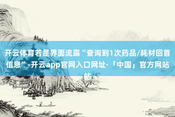 开云体育若是界面流露“查询到1次药品/耗材回首信息”-开云app官网入口网址·「中国」官方网站