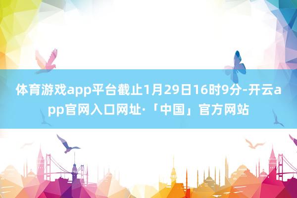 体育游戏app平台截止1月29日16时9分-开云app官网入