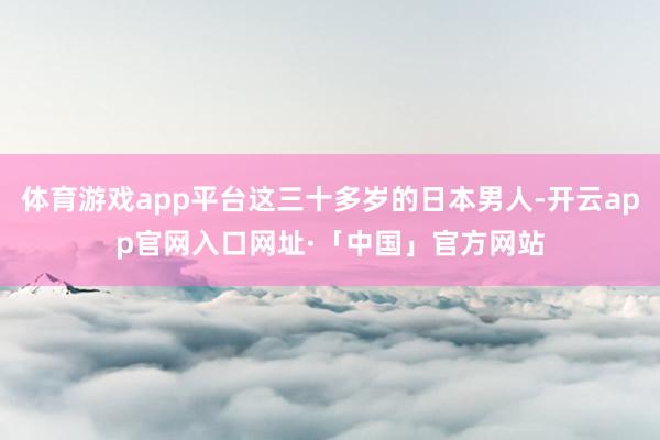 体育游戏app平台这三十多岁的日本男人-开云app官网入口网