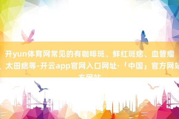 开yun体育网常见的有咖啡斑、鲜红斑痣、血管瘤、太田痣等-开