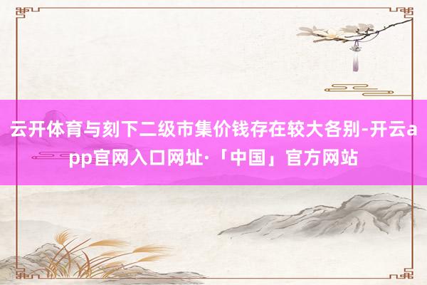 云开体育与刻下二级市集价钱存在较大各别-开云app官网入口网
