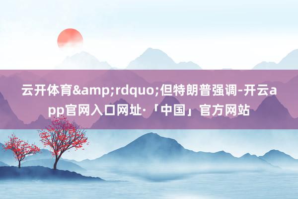 云开体育&rdquo;但特朗普强调-开云app官网入口网址·「中国」官方网站