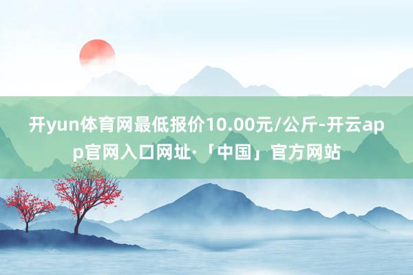 开yun体育网最低报价10.00元/公斤-开云app官网入口网址·「中国」官方网站