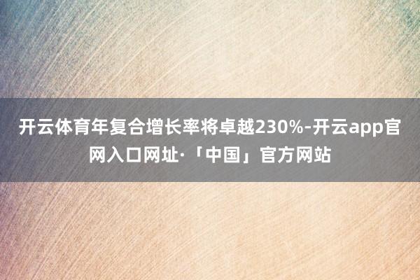 开云体育年复合增长率将卓越230%-开云app官网入口网址·「中国」官方网站