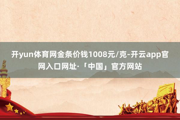 开yun体育网金条价钱1008元/克-开云app官网入口网址·「中国」官方网站