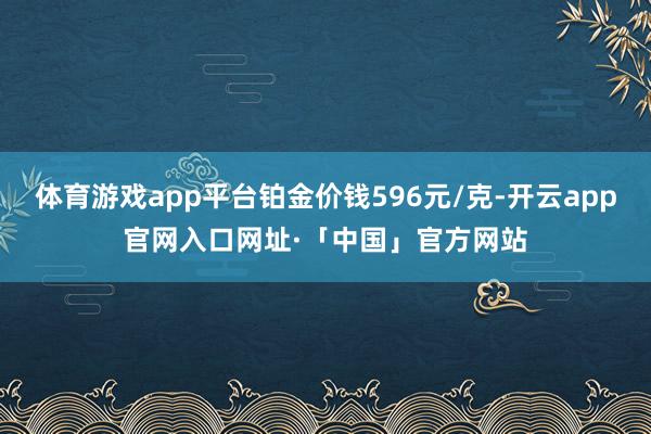 体育游戏app平台铂金价钱596元/克-开云app官网入口网址·「中国」官方网站