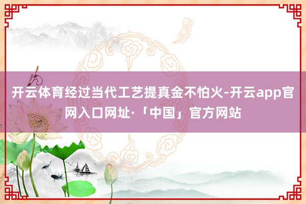 开云体育经过当代工艺提真金不怕火-开云app官网入口网址·「中国」官方网站