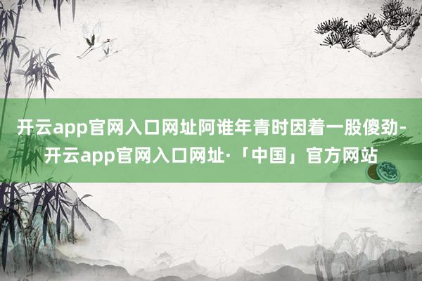 开云app官网入口网址阿谁年青时因着一股傻劲-开云app官网入口网址·「中国」官方网站