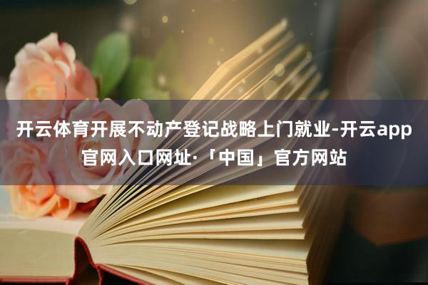 开云体育开展不动产登记战略上门就业-开云app官网入口网址·「中国」官方网站