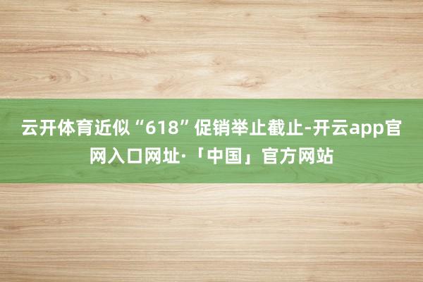 云开体育近似“618”促销举止截止-开云app官网入口网址·「中国」官方网站