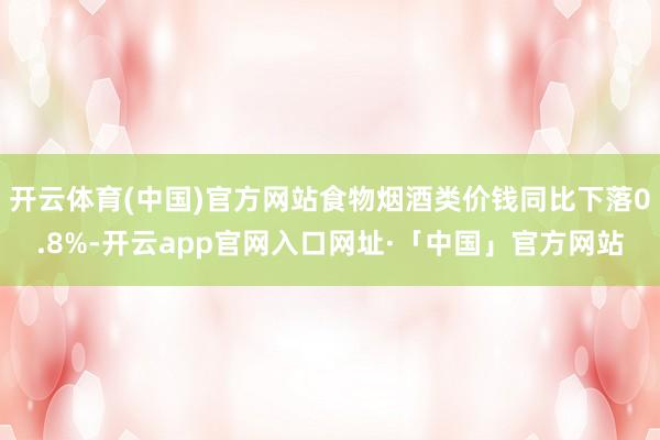 开云体育(中国)官方网站食物烟酒类价钱同比下落0.8%-开云app官网入口网址·「中国」官方网站