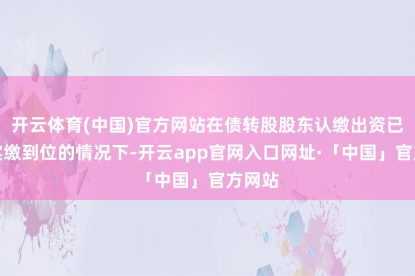 开云体育(中国)官方网站在债转股股东认缴出资已沿路实缴到位的情况下-开云app官网入口网址·「中国」官方网站