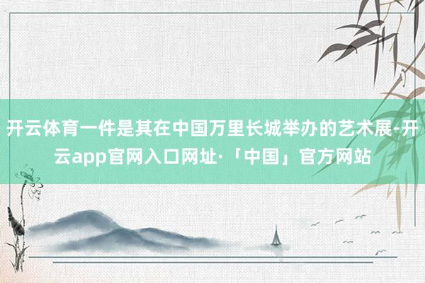 开云体育一件是其在中国万里长城举办的艺术展-开云app官网入口网址·「中国」官方网站
