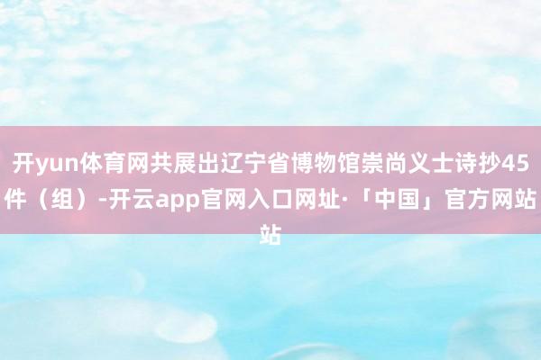 开yun体育网共展出辽宁省博物馆崇尚义士诗抄45件（组）-开云app官网入口网址·「中国」官方网站