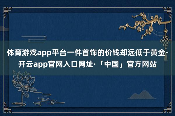 体育游戏app平台一件首饰的价钱却远低于黄金-开云app官网入口网址·「中国」官方网站