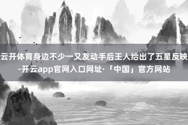 云开体育身边不少一又友动手后王人给出了五星反映-开云app官网入口网址·「中国」官方网站