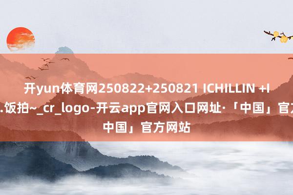 开yun体育网250822+250821 ICHILLIN +ILLIT...饭拍~_cr_logo-开云app官网入口网址·「中国」官方网站