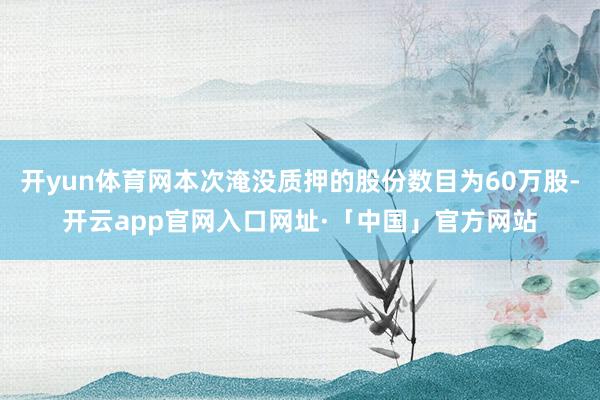 开yun体育网本次淹没质押的股份数目为60万股-开云app官网入口网址·「中国」官方网站