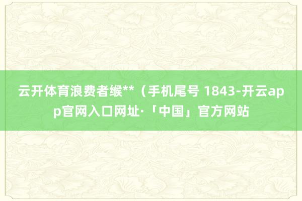 云开体育浪费者缑**（手机尾号 1843-开云app官网入口网址·「中国」官方网站