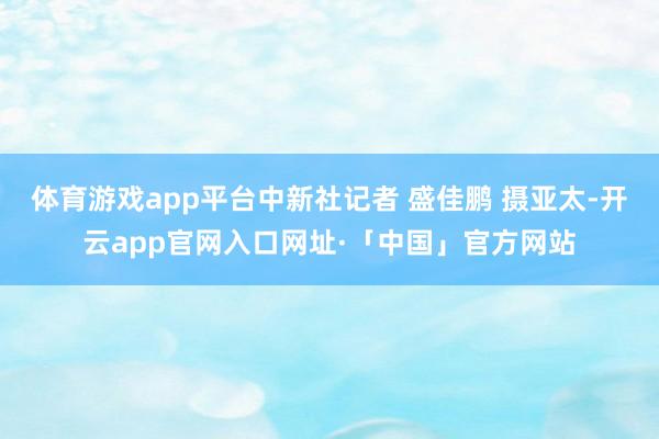 体育游戏app平台中新社记者 盛佳鹏 摄亚太-开云app官网入口网址·「中国」官方网站