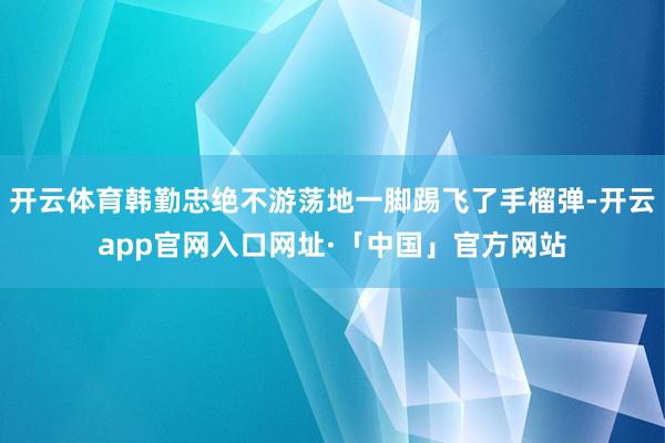 开云体育韩勤忠绝不游荡地一脚踢飞了手榴弹-开云app官网入口网址·「中国」官方网站