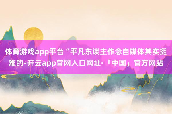 体育游戏app平台“平凡东谈主作念自媒体其实挺难的-开云app官网入口网址·「中国」官方网站