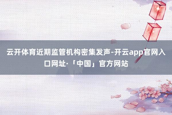 云开体育近期监管机构密集发声-开云app官网入口网址·「中国」官方网站