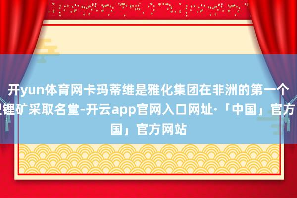 开yun体育网卡玛蒂维是雅化集团在非洲的第一个大型锂矿采取名堂-开云app官网入口网址·「中国」官方网站