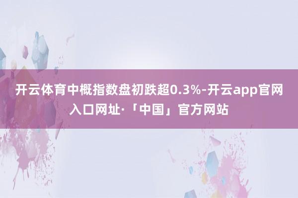 开云体育中概指数盘初跌超0.3%-开云app官网入口网址·「中国」官方网站