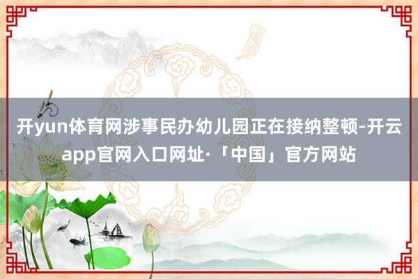 开yun体育网涉事民办幼儿园正在接纳整顿-开云app官网入口网址·「中国」官方网站